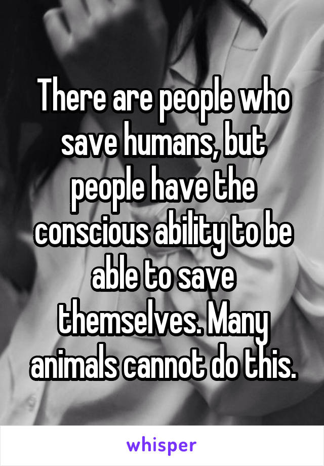 There are people who save humans, but people have the conscious ability to be able to save themselves. Many animals cannot do this.