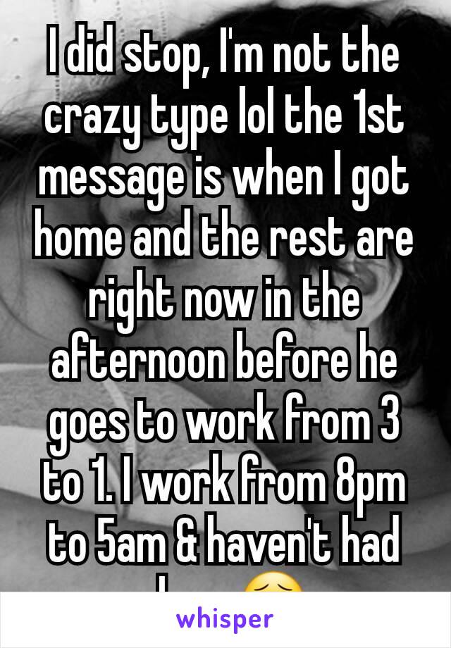 I did stop, I'm not the crazy type lol the 1st message is when I got home and the rest are right now in the afternoon before he goes to work from 3 to 1. I work from 8pm to 5am & haven't had sleep 😣