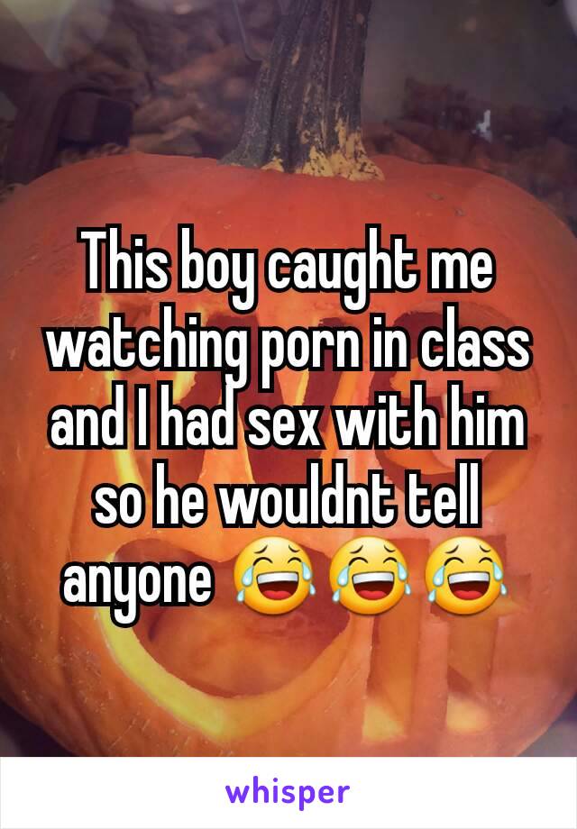 This boy caught me watching porn in class and I had sex with him so he wouldnt tell anyone 😂😂😂