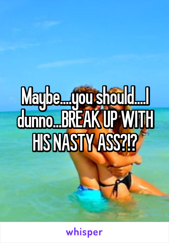 Maybe....you should....I dunno...BREAK UP WITH HIS NASTY ASS?!?