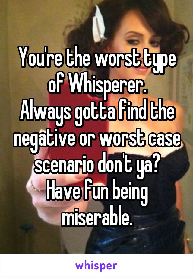 You're the worst type of Whisperer.
Always gotta find the negative or worst case scenario don't ya?
Have fun being miserable.