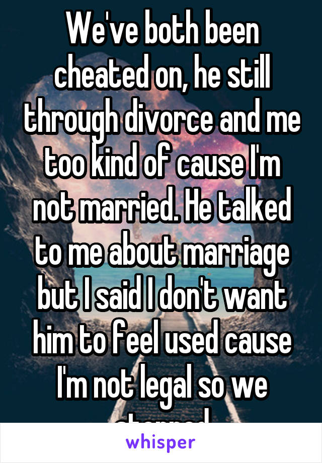 We've both been cheated on, he still through divorce and me too kind of cause I'm not married. He talked to me about marriage but I said I don't want him to feel used cause I'm not legal so we stopped