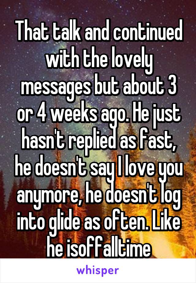 That talk and continued with the lovely messages but about 3 or 4 weeks ago. He just hasn't replied as fast, he doesn't say I love you anymore, he doesn't log into glide as often. Like he isoffalltime