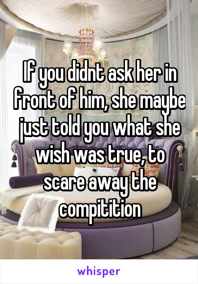 If you didnt ask her in front of him, she maybe just told you what she wish was true, to scare away the compitition