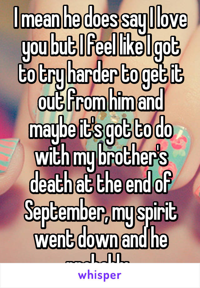 I mean he does say I love you but I feel like I got to try harder to get it out from him and maybe it's got to do with my brother's death at the end of September, my spirit went down and he probably  