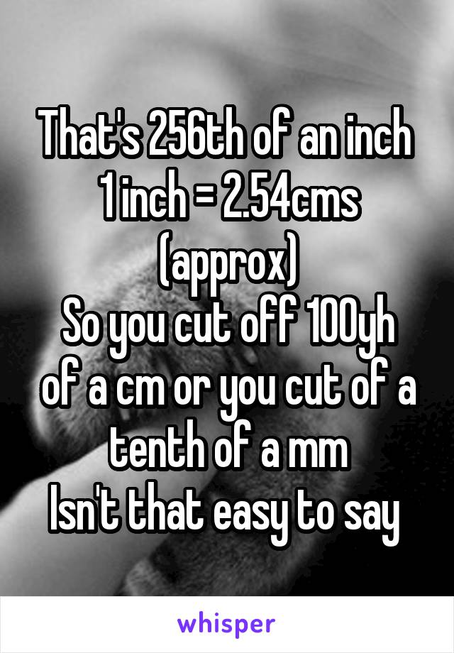 That's 256th of an inch 
1 inch = 2.54cms (approx)
So you cut off 100yh of a cm or you cut of a tenth of a mm
Isn't that easy to say 