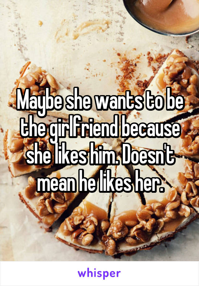 Maybe she wants to be the girlfriend because she likes him. Doesn't mean he likes her.