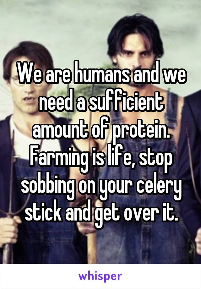 We are humans and we need a sufficient amount of protein. Farming is life, stop sobbing on your celery stick and get over it.