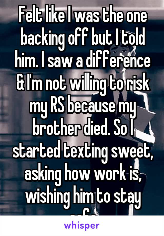 Felt like I was the one backing off but I told him. I saw a difference & I'm not willing to risk my RS because my brother died. So I started texting sweet, asking how work is, wishing him to stay safe