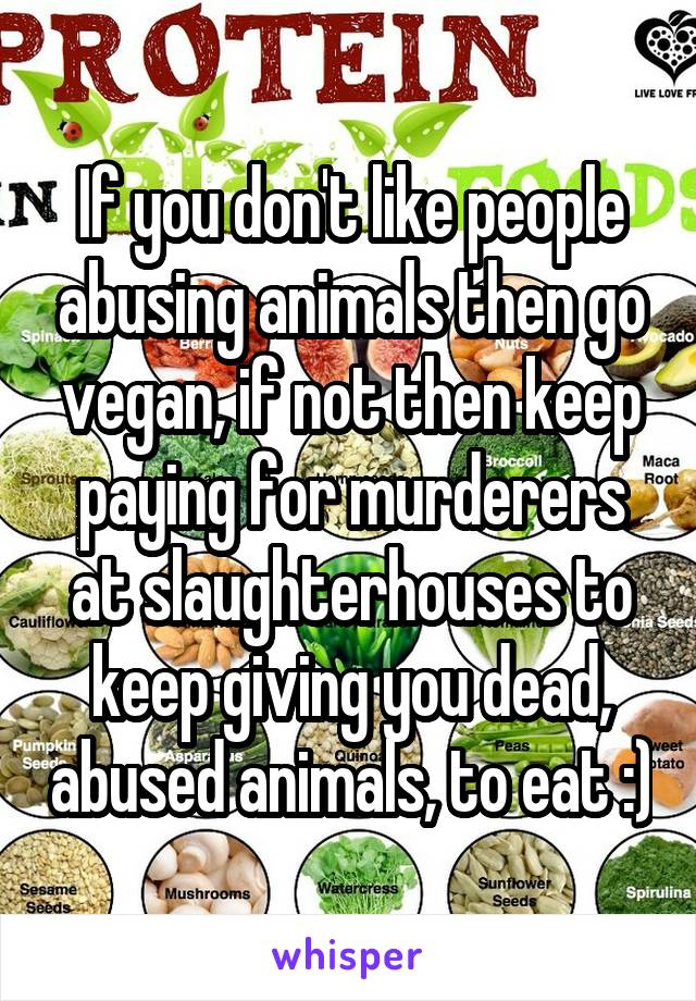 If you don't like people abusing animals then go vegan, if not then keep paying for murderers at slaughterhouses to keep giving you dead, abused animals, to eat :)