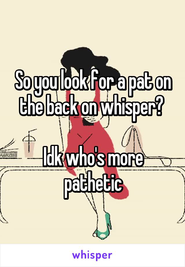 So you look for a pat on the back on whisper? 

Idk who's more pathetic