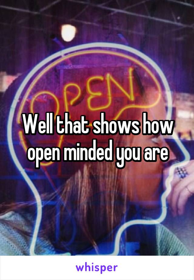 Well that shows how open minded you are