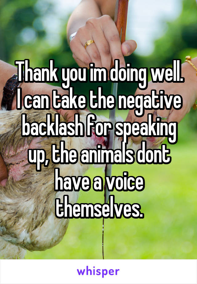 Thank you im doing well. I can take the negative backlash for speaking up, the animals dont have a voice themselves.