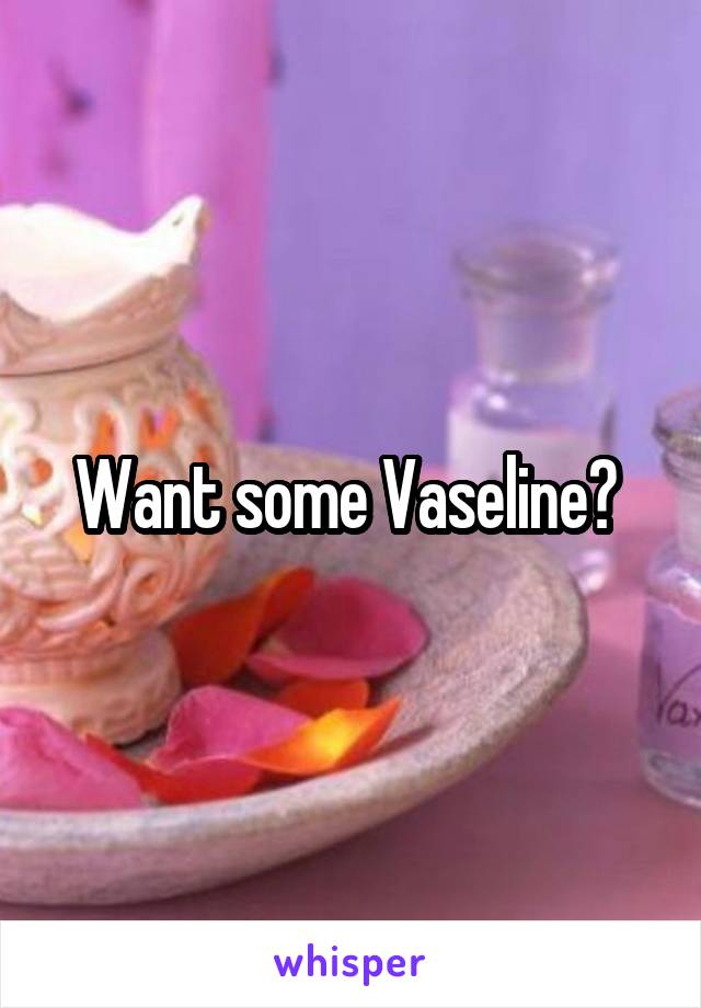 Want some Vaseline? 