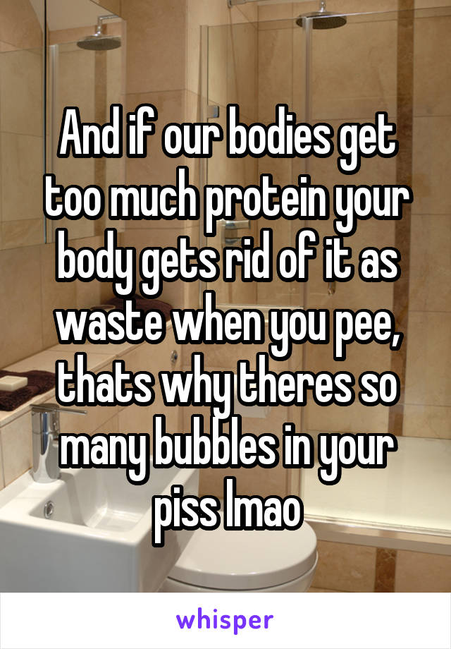 And if our bodies get too much protein your body gets rid of it as waste when you pee, thats why theres so many bubbles in your piss lmao