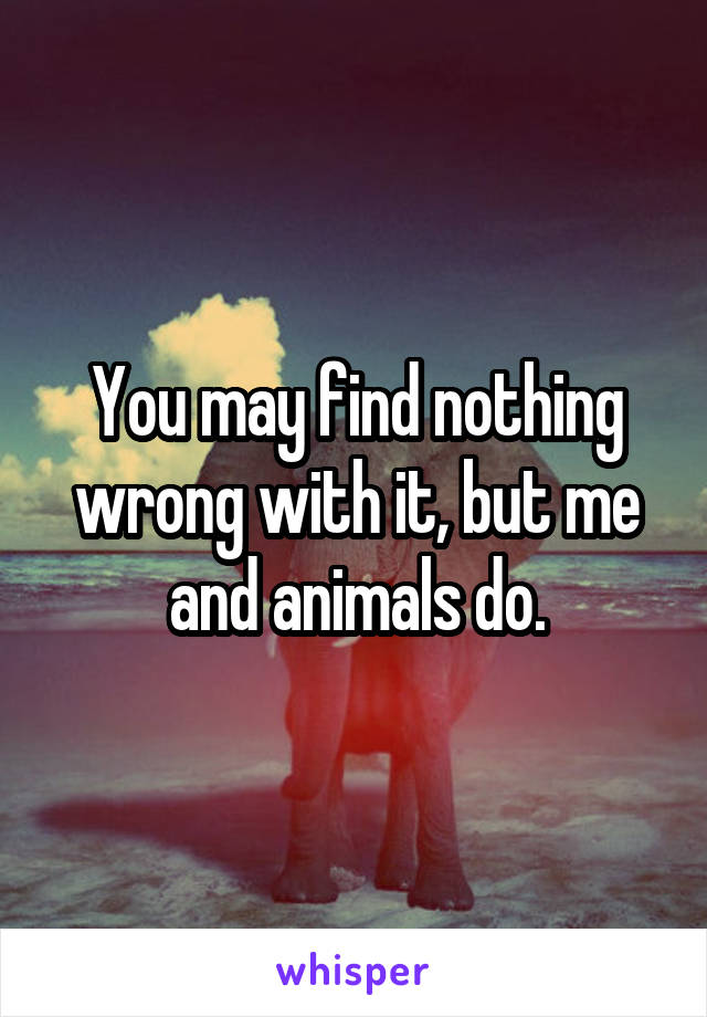 You may find nothing wrong with it, but me and animals do.