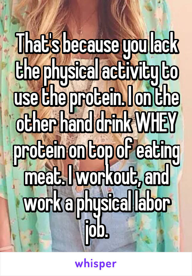 That's because you lack the physical activity to use the protein. I on the other hand drink WHEY protein on top of eating meat. I workout, and work a physical labor job.