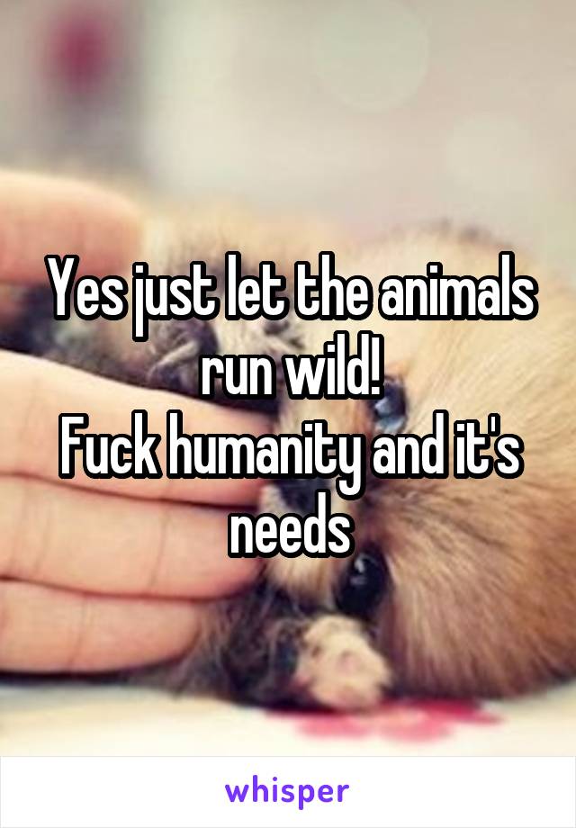 Yes just let the animals run wild!
Fuck humanity and it's needs