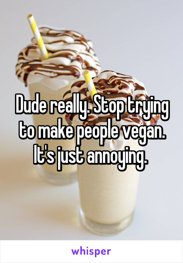 Dude really. Stop trying to make people vegan. It's just annoying. 