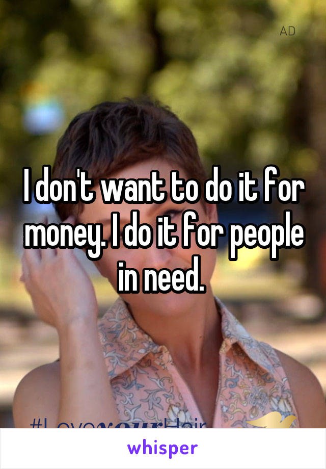 I don't want to do it for money. I do it for people in need. 