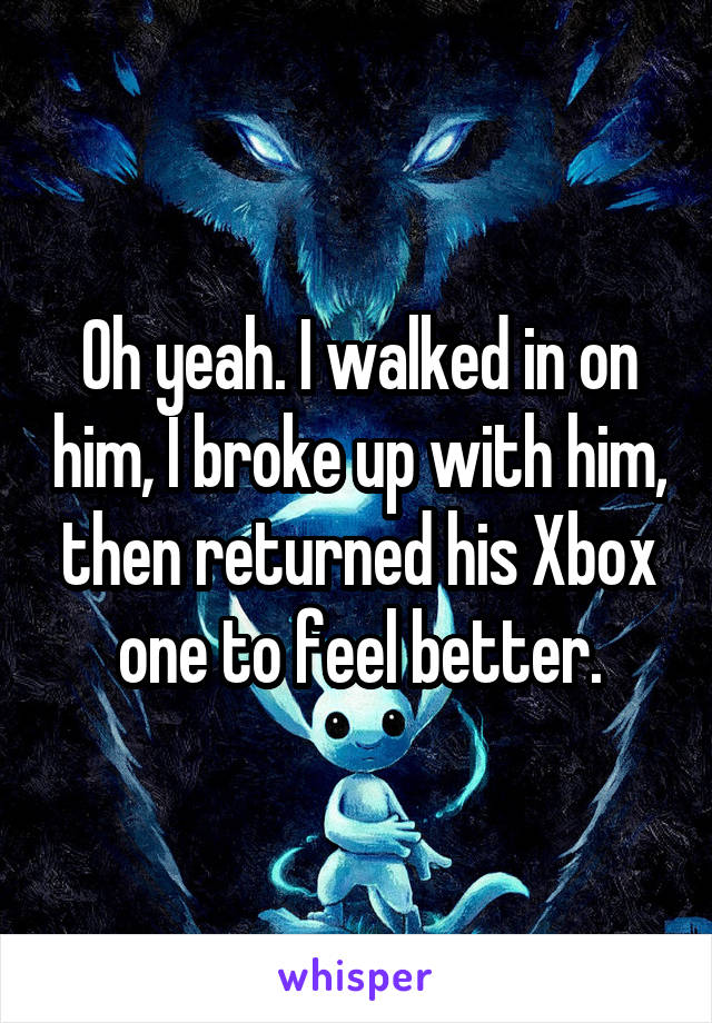 Oh yeah. I walked in on him, I broke up with him, then returned his Xbox one to feel better.