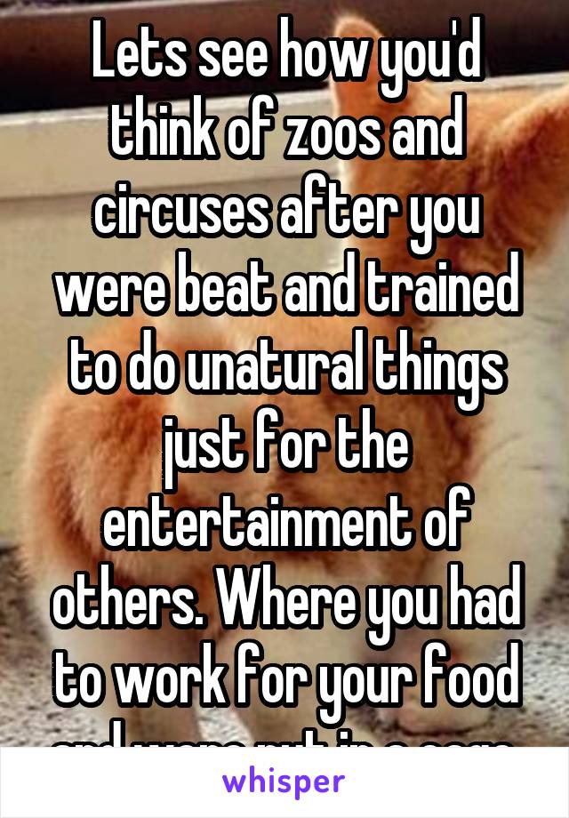 Lets see how you'd think of zoos and circuses after you were beat and trained to do unatural things just for the entertainment of others. Where you had to work for your food and were put in a cage.