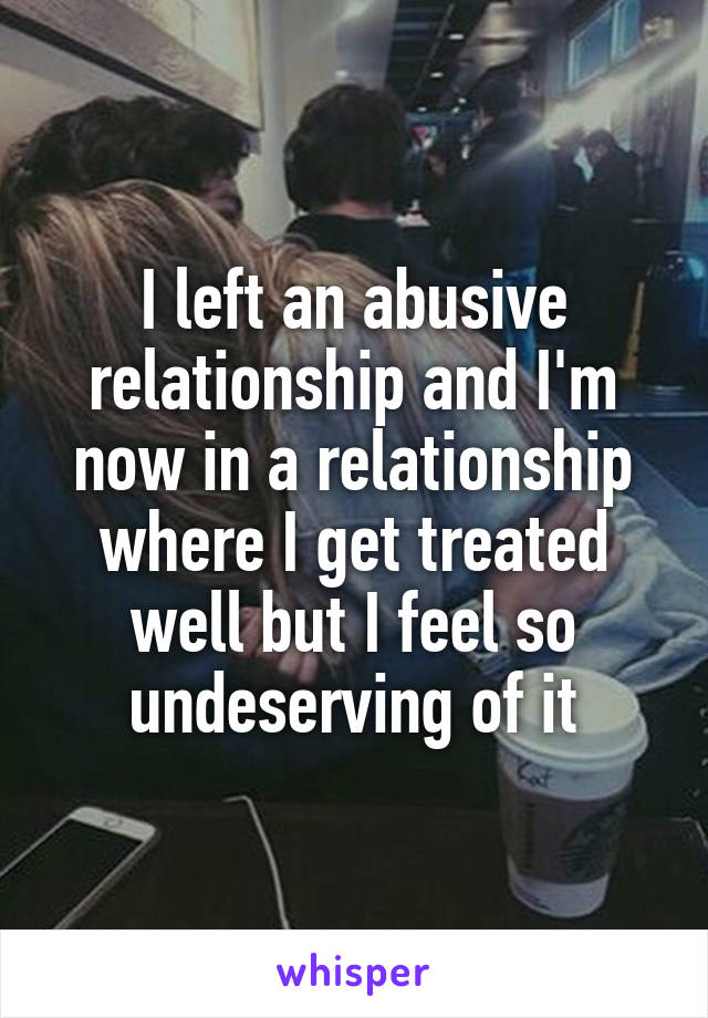 I left an abusive relationship and I'm now in a relationship where I get treated well but I feel so undeserving of it