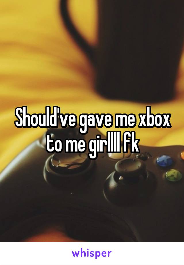 Should've gave me xbox to me girllll fk