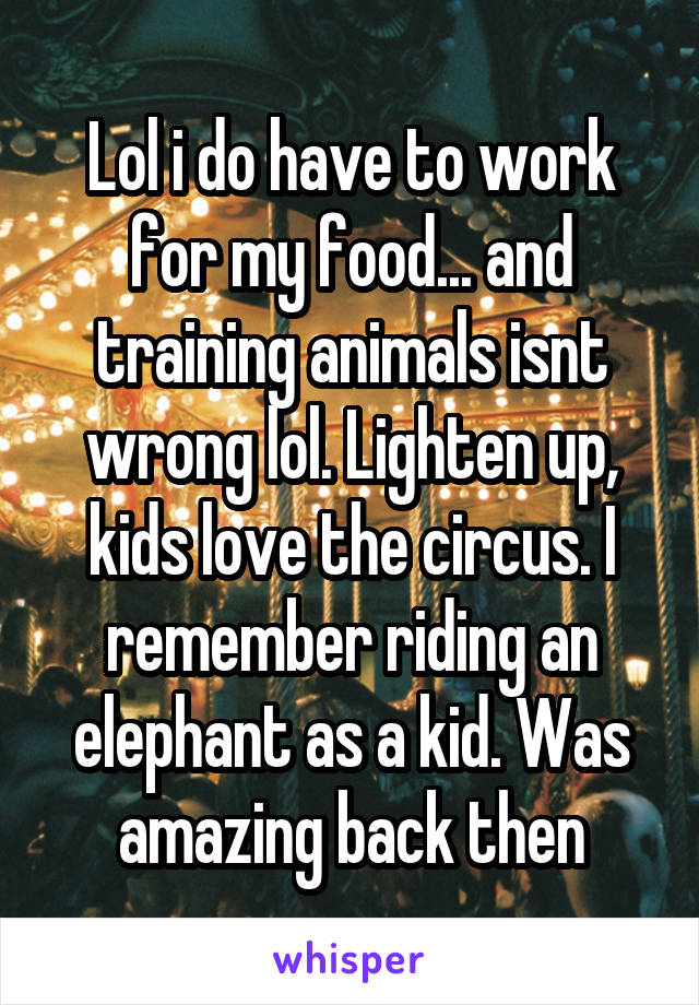 Lol i do have to work for my food... and training animals isnt wrong lol. Lighten up, kids love the circus. I remember riding an elephant as a kid. Was amazing back then