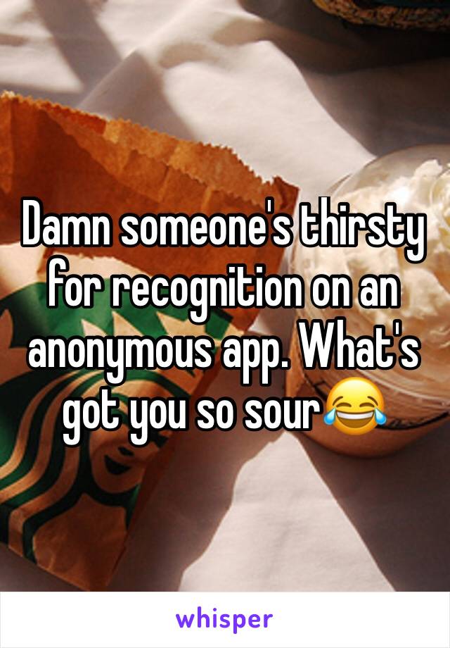 Damn someone's thirsty for recognition on an anonymous app. What's got you so sour😂