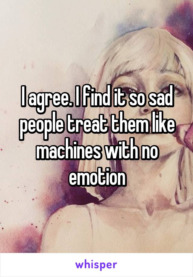 I agree. I find it so sad people treat them like machines with no emotion