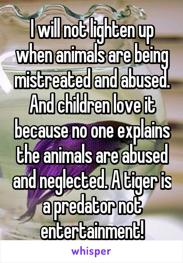 I will not lighten up when animals are being mistreated and abused. And children love it because no one explains the animals are abused and neglected. A tiger is a predator not entertainment!