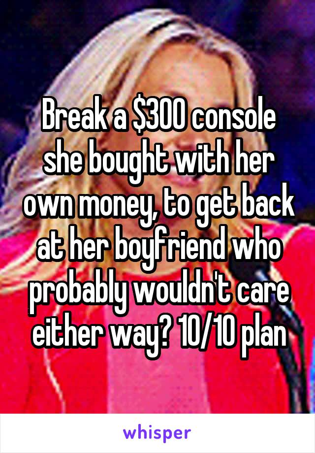 Break a $300 console she bought with her own money, to get back at her boyfriend who probably wouldn't care either way? 10/10 plan