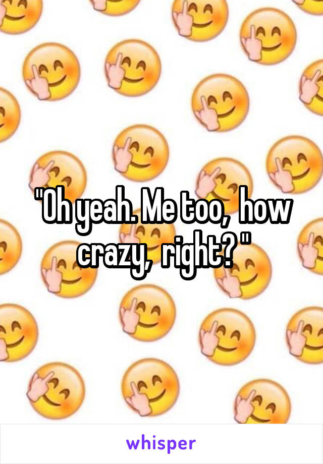 "Oh yeah. Me too,  how crazy,  right? "