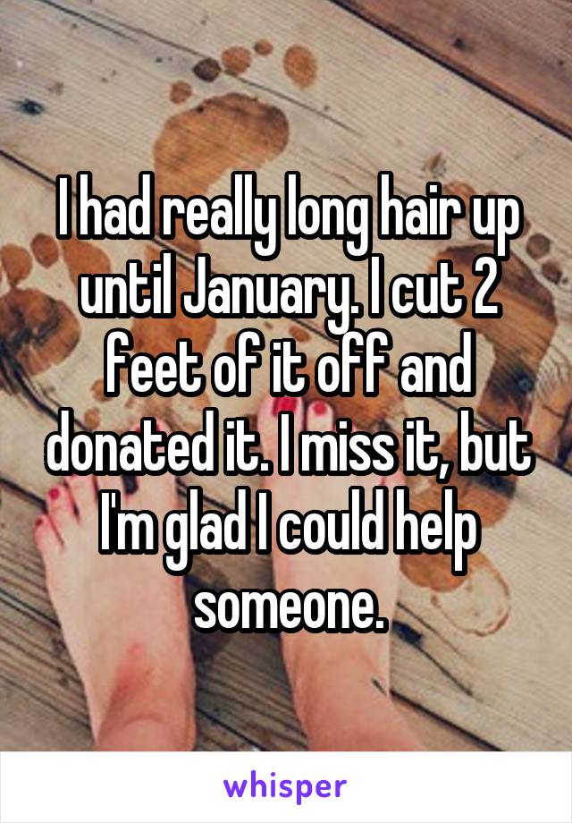 I had really long hair up until January. I cut 2 feet of it off and donated it. I miss it, but I'm glad I could help someone.