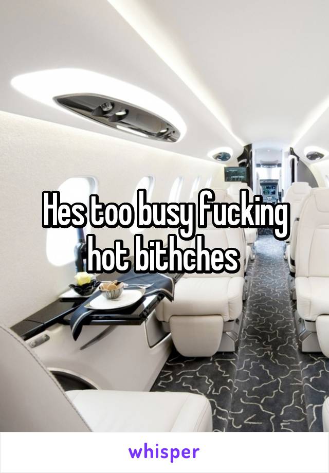 Hes too busy fucking hot bithches 