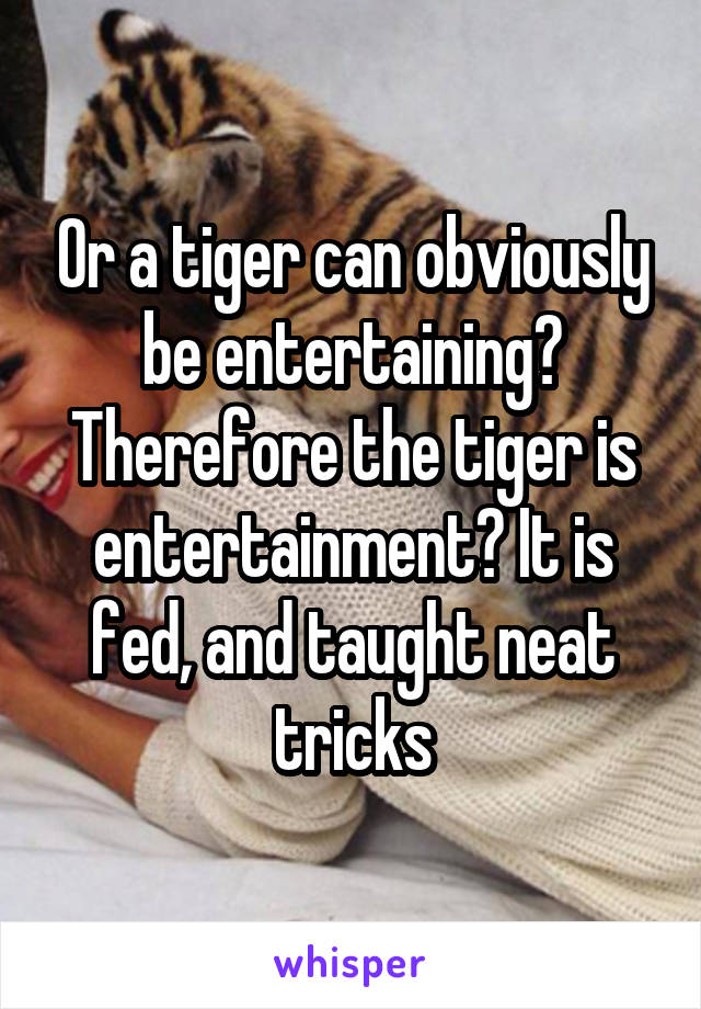 Or a tiger can obviously be entertaining? Therefore the tiger is entertainment? It is fed, and taught neat tricks