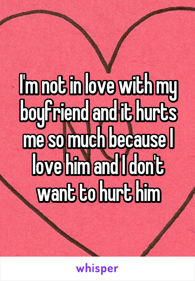 I'm not in love with my boyfriend and it hurts me so much because I love him and I don't want to hurt him