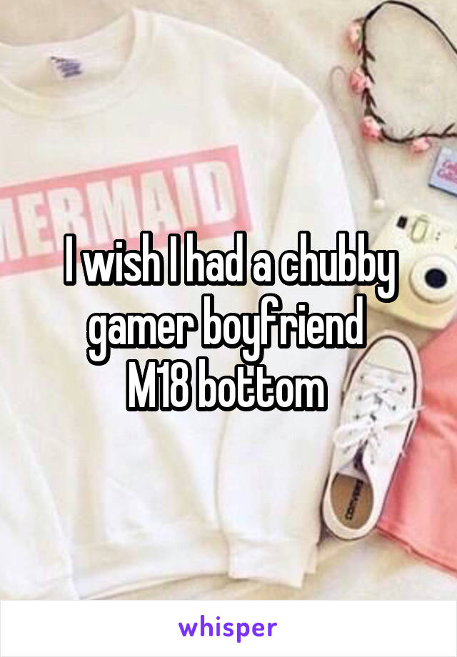 I wish I had a chubby gamer boyfriend 
M18 bottom 