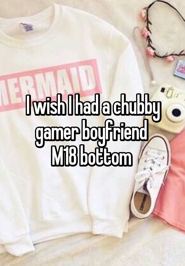 I wish I had a chubby gamer boyfriend 
M18 bottom 