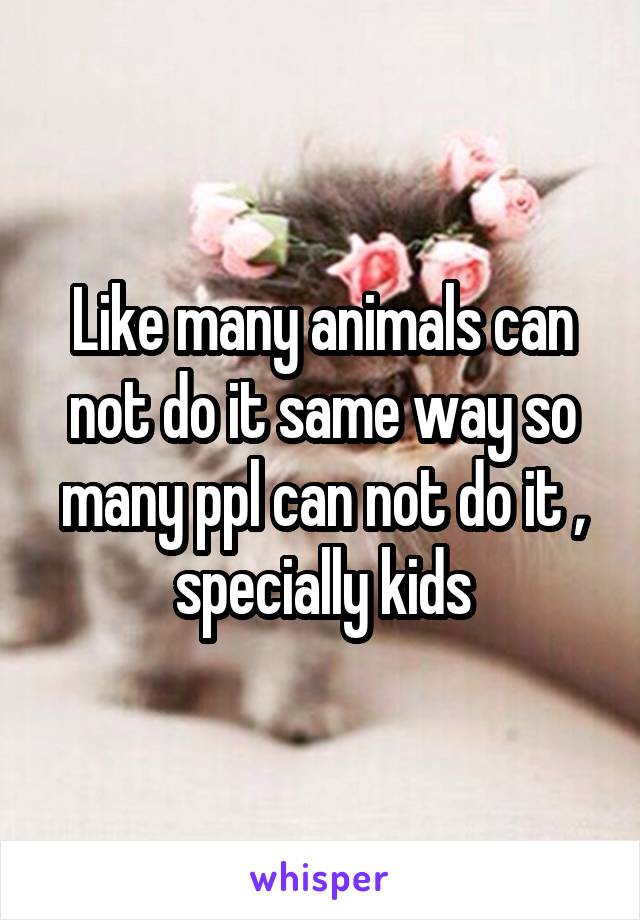 Like many animals can not do it same way so many ppl can not do it , specially kids