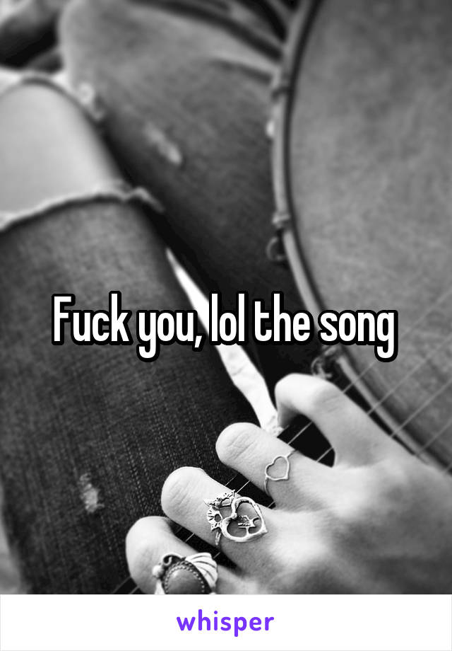 Fuck you, lol the song 