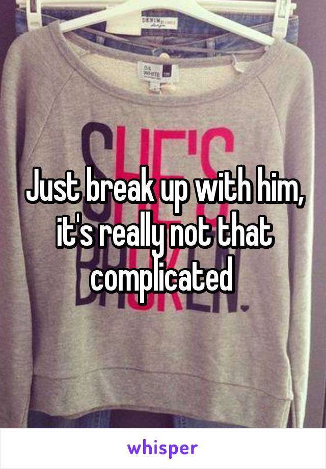 Just break up with him, it's really not that complicated 