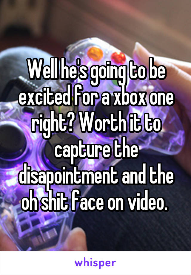 Well he's going to be excited for a xbox one right? Worth it to capture the disapointment and the oh shit face on video. 