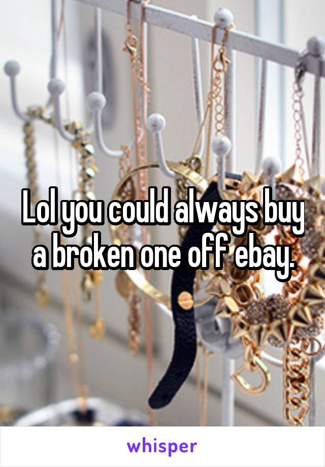 Lol you could always buy a broken one off ebay.