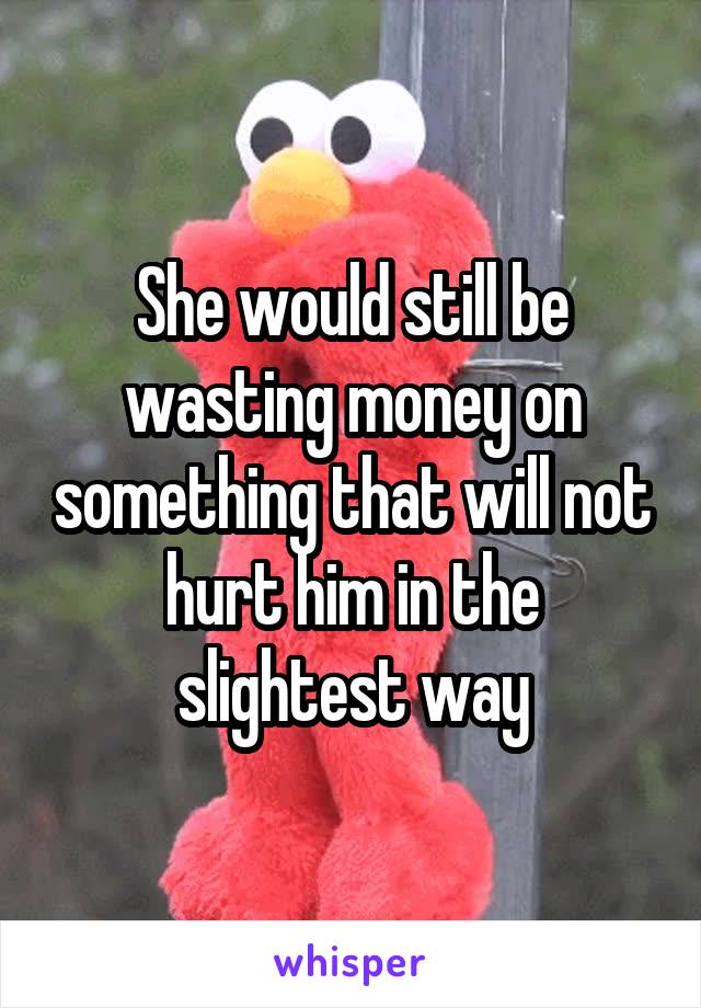 She would still be wasting money on something that will not hurt him in the slightest way