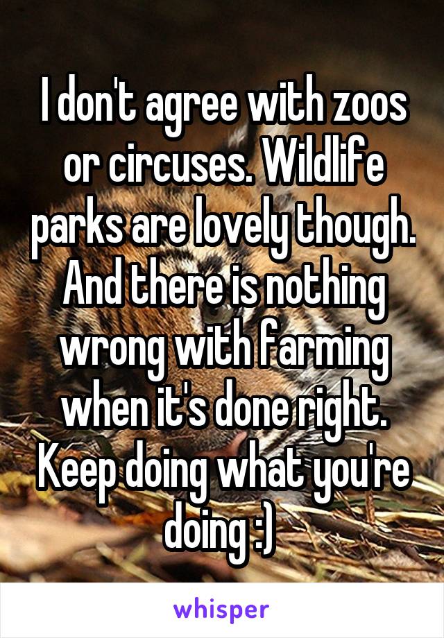 I don't agree with zoos or circuses. Wildlife parks are lovely though. And there is nothing wrong with farming when it's done right. Keep doing what you're doing :) 