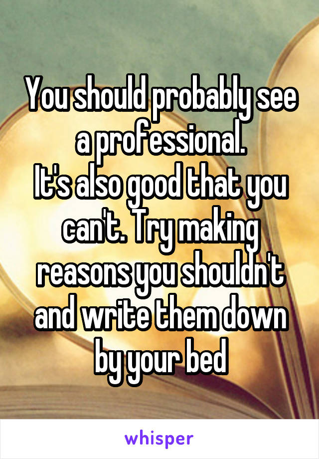 You should probably see a professional.
It's also good that you can't. Try making reasons you shouldn't and write them down by your bed