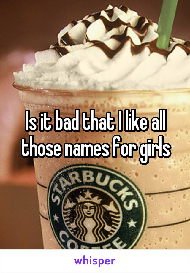 Is it bad that I like all those names for girls