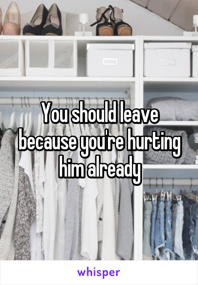 You should leave because you're hurting him already